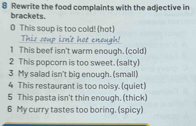 Rewrite the food complaints with the adjective in 
brackets. 
0 This soup is too cold! (hot) 
- 
enough 
1 This beef isn’t warm enough. (cold) 
2 This popcorn is too sweet. (salty) 
3 My salad isn’t big enough. (small) 
4 This restaurant is too noisy. (quiet) 
5 This pasta isn’t thin enough. (thick) 
6 My curry tastes too boring. (spicy)