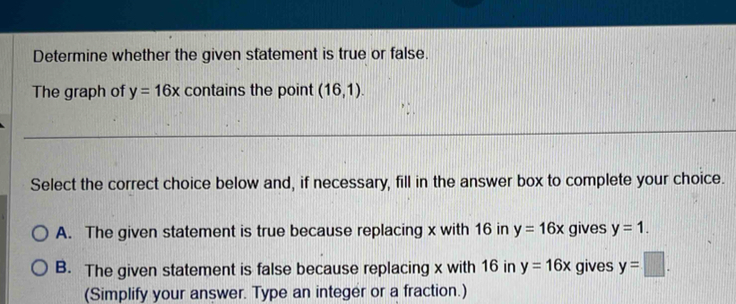 Determine whether the given statement is true or false.
The graph of y=16x contains the point (16,1). 
Select the correct choice below and, if necessary, fill in the answer box to complete your choice.
A. The given statement is true because replacing x with 16 in y=16x gives y=1.
B. The given statement is false because replacing x with 16 in y=16x gives y=□. 
(Simplify your answer. Type an integer or a fraction.)