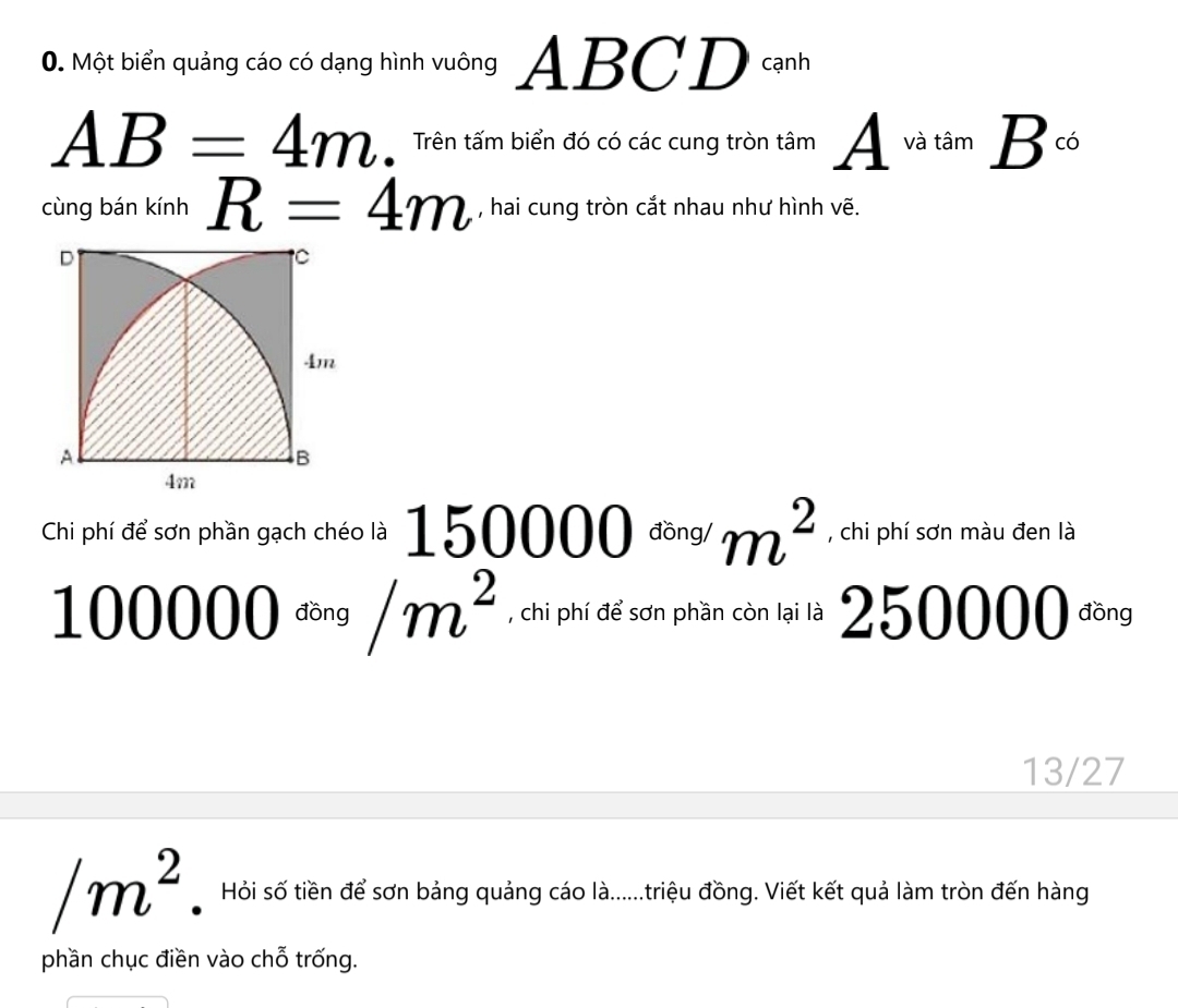 Một biển quảng cáo có dạng hình vuông ABCD cạnh
AB=4m. Trên tấm biển đó có các cung tròn tâm A^(vatam)B^(c6)
cùng bán kính R=4m , hai cung tròn cắt nhau như hình vẽ. 
Chi phí để sơn phần gạch chéo là | 50000 đồng/ m^2 , chi phí sơn màu đen là
100000^(ding)/m^2 , chi phí để sơn phần còn lại là 250000 đồng
13/27
/m^2. Hỏi số tiền để sơn bảng quảng cáo là......triệu đồng. Viết kết quả làm tròn đến hàng 
phần chục điền vào chỗ trống.