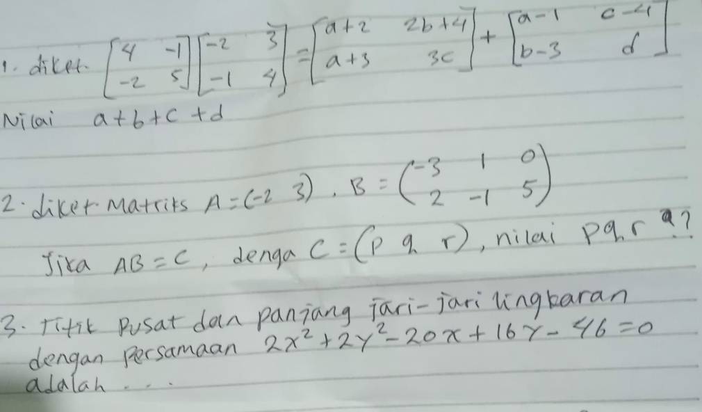 diker beginbmatrix 4&-1 -2&5endbmatrix beginbmatrix -2&3 -1&4endbmatrix =beginbmatrix a+2&2b+4 a+3&3cendbmatrix +beginbmatrix a-1&c-4 b-3&dendbmatrix
Nilai a+b+c+d
2. diker Matrits A=(-23)· B=beginpmatrix -3&1&0 2&-1&5endpmatrix
Jika AB=C , denga C=(pqr) ,, nilai pqn 1 a? 
3. Titit Pusat dan paniang jari-jari lingkaran 
dengan persamaan 2x^2+2y^2-20x+16y-46=0
adalah