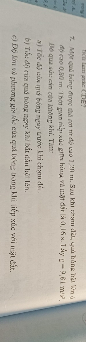tang s tích tam giác CDE? 
7. Một quả bóng được thả rơi từ độ cao 1,20 m. Sau khi chạm đất, quả bóng bật lên ở 
á 3
độ cao 0,80 m. Thời gian tiếp xúc giữa bóng và mặt đất là 0,16 s. Lấy g=9,81m/s^2. 
k 
Bỏ qua sức cản của không khí. Tìm:
9 8 
a) Tốc độ của quả bóng ngay trước khi chạm đất. 
b) Tốc độ của quả bóng ngay khi bắt đầu bật lên. 
c) Độ lớn và phương gia tốc của quả bóng trong khi tiếp xúc với mặt đất.