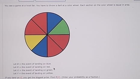 You see a game at a local fair. You have to throw a dart at a color wheel. Each section on the color wheel is equal in area, 
Let Let B= the event of landing on blue.
R= the event of landing on red. 
Let Let G= the event of landing on green.
Y= the event of landing on yellow. 
tf you land on G, you get the biggest prize. Find P(G) (Enter your probability as a fraction.)