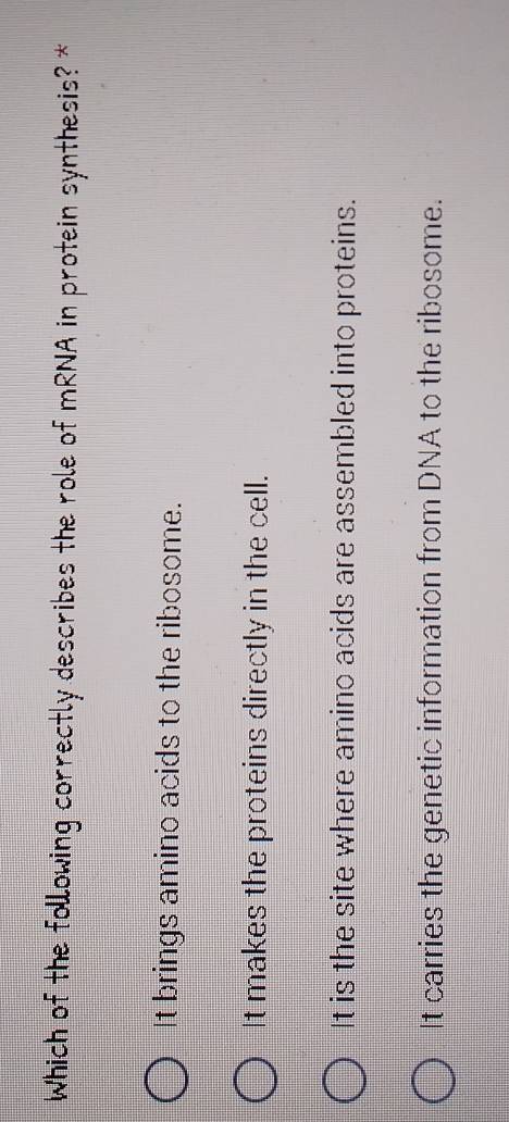 Which of the following correctly describes the role of mRNA in protein synthesis? *
It brings amino acids to the ribosome.
It makes the proteins directly in the cell.
It is the site where amino acids are assembled into proteins.
It carries the genetic information from DNA to the ribosome.