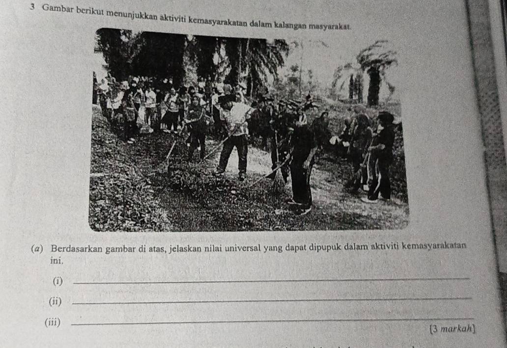 Gambar berikut menunjukkan aktiviti kemasy 
(2) Berdasarkan gambar di atas, jelaskan nilai universal yang dapat dipupuk daJam aktiviti kemasyarakatan 
ini. 
(i) 
_ 
(ii) 
_ 
(iii) 
_ 
[3 markah]