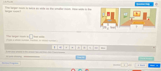 1.6.PS-20
Question Help
The larger room is twice as wide as the smaller room. How wide is the
larger room?
 
The larger room is □ feet wide.
(Type a whole number, fraction, or mixed number.)
1 x° * 0. (U) More
x
Enter your answer in the answer box and then click Check Answer
All parts showing Clear Afl Chock Anseret
Review Progress Question 6 of s 4 Back Neot *