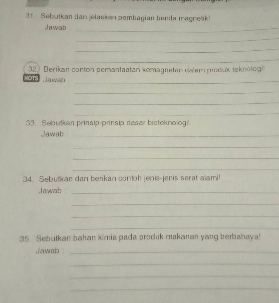 Sebutkan dan jelaskan pembagian benda magnetik! 
Jawab_ 
_ 
_ 
_ 
32. Berikan contoh pemanfaatan kemagnetan dalam produk teknologi! 
HOTS Jawab :_ 
_ 
_ 
_ 
33. Sebutkan prinsip-prinsip dasar bioteknologi! 
Jawab :_ 
_ 
_ 
_ 
34. Sebutkan dan berikan contoh jenis-jenis serat alami! 
Jawab :_ 
_ 
_ 
_ 
35. Sebutkan bahan kimia pada produk makanan yang berbahaya! 
Jawab :_ 
_ 
_ 
_