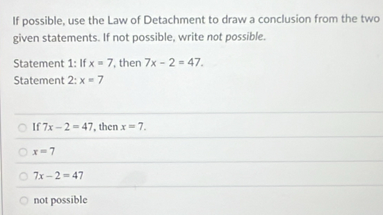 If possible, use the Law of Detachment to draw a conclusion from the two
given statements. If not possible, write not possible.
Statement 1: If x=7 , then 7x-2=47. 
Statement 2: x=7
If 7x-2=47 , then x=7.
x=7
7x-2=47
not possible