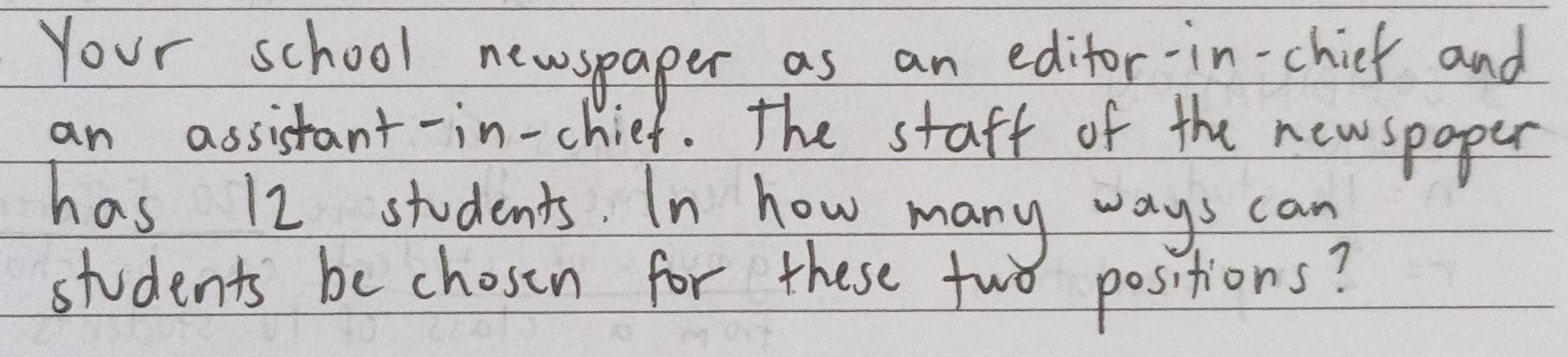 Your school newspaper as an edifor-in-chick and 
an assistant-in-chief. The staff of the newspoper 
has 12 students. In how many ways can 
students be chosen for these two positions?
