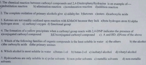 The chemical reaction between carbonyl compounds and 2,4 -Dinitrophenylhydrazine is an example of----
a)substitution reaction b) elimination reaction c)condensation reaction d)addition reaction
2. The complete oxidation of primary alcohols give a) aldehydes b)ketones c)esters d)carboxylic acids
3. Ketones are not readily oxidized upon reaction with KMnO4 because they lack a)beta hydrogen atom b) alpha
hydrogen atom c) carbonyl oxygen d) functional group
4. The formation of a yellow precipitate when a carbonyl group reacts with 2,4-DNP indicates the presence of
a)conjugated carbonyI compound b)Unconjugated carbonyl compound c). A and BD. d)None of the above
5. Which of the following families of organic compounds is the least soluble in water a) the ethers b) the alcoho
c)the carboxylic acids d)the primary amines
6. Which alcohol is most soluble in water a)butan-1-ol b) butan-2-ol e) isobutyl alcohol d) t-butyl alcohol
7. Hydrocarbons are only soluble in a) polar solvents b) non-polar solvents c) metallic solvents d) non-metallic
solvents