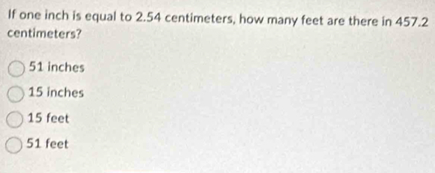 If one inch is equal to 2.54 centimeters, how many feet are there in 457.2
centimeters?
51 inches
15 inches
15 feet
51 feet