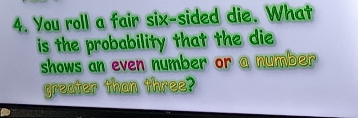 You roll a fair six-sided die. What 
is the probability that the die 
shows an even number or a number 
greater than three?