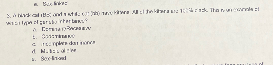 e. Sex-linked
3. A black cat (BB) and a white cat (bb) have kittens. All of the kittens are 100% black. This is an example of
which type of genetic inheritance?
a. Dominant/Recessive
b. Codominance
c. Incomplete dominance
d. Multiple alleles
e. Sex-linked