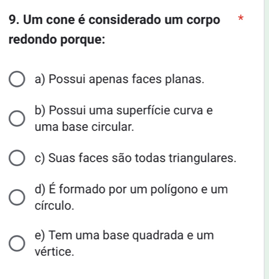 Um cone é considerado um corpo *
redondo porque:
a) Possui apenas faces planas.
b) Possui uma superfície curva e
uma base circular.
c) Suas faces são todas triangulares.
d) É formado por um polígono e um
círculo.
e) Tem uma base quadrada e um
vértice.