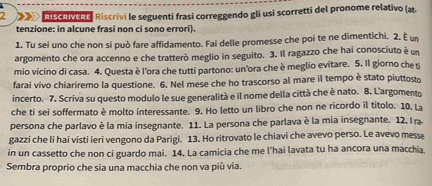 RISCRIVERE Riscrivi le seguenti frasi correggendo gli usi scorretti del pronome relativo (at. 
tenzione: in alcune frasi non ci sono errori). 
1. Tu sei uno che non si può fare affidamento. Fai delle promesse che poi te ne dimentichi. 2. È un 
argomento che ora accenno e che tratterò meglio in seguito. 3. Il ragazzo che hai conosciuto è un 
mio vicino di casa. 4. Questa è l’ora che tutti partono: un’ora che è meglio evitare. 5. Il giorno che ti 
farai vivo chiariremo la questione. 6. Nel mese che ho trascorso al mare il tempo è stato piuttosto 
incerto. 7. Scriva su questo modulo le sue generalità e il nome della città che è nato. 8. L’argomento 
che ti sei soffermato è molto interessante. 9. Ho letto un libro che non ne ricordo il titolo. 10. La 
persona che parlavo è la mia insegnante. 11. La persona che parlava è la mia insegnante. 12. I ra- 
gazzi che li hai visti ieri vengono da Parigi. 13. Ho ritrovato le chiavi che avevo perso. Le avevo messe 
in un cassetto che non ci guardo mai. 14. La camicia che me l’hai lavata tu ha ancora una macchia. 
Sembra proprio che sia una macchia che non va più via.