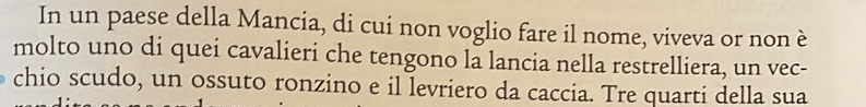 In un paese della Mancia, di cui non voglio fare il nome, viveva or non è 
molto uno di quei cavalieri che tengono la lancia nella restrelliera, un vec- 
chio scudo, un ossuto ronzino e il levriero da caccia. Tre quarti della sua