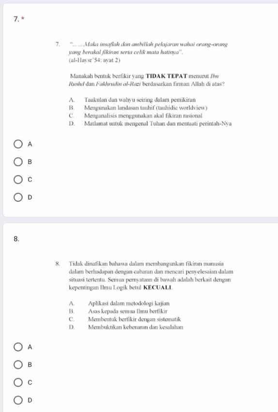 “ ... ....Maka insaflah dan ambillah pelajaran wahai orang-orang
yang berakal fikiran serta celik mata hatinya''.
(al-Haysr’54: ayat 2)
Manakah bentuk berfikir yang TIDAK TEPAT menurut Ibn
Rushd dan Fakhrudin al-Razi berdasarkan firman Allah di atas?
A. Taakulan dan wahyu seiring dalam pemikiran
B. Mengunakan landasan tauhif (tauhidic worldview)
C. Menganalisis menggunakan akal fikiran rasional
D. Matlamat untuk mengenal Tuhan dan mentaati perintah-Nya
A
B
C
D
8.
8. Tidak dinafikan bahawa dalam membangunkan fikiran manusia
dalam berhadapan dengan cabaran dan mencari penyelesaian dalam
situasi tertentu. Semua pernyataan di bawah adalah berkait dengan
kepentingan Ilmu Logik betul KECUALI.
A. Aplikasi dalam metodologi kajian
B. Asas kepada semua Ilmu berfikir
C. Membentuk berfikir dengan sistematik
D. Membuktikan kebenaran dan kesalahan
A
B
C
D