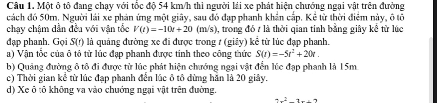 Một ô tô đang chạy với tốc độ 54 km/h thì người lái xe phát hiện chướng ngại vật trên đường
cách đó 50m. Người lái xe phản ứng một giây, sau đó đạp phanh khần cấp. Kể từ thời điểm này, ô tô
chạy chậm dần đều với vận tốc V(t)=-10t+20 (m/s), trong đó t là thời qian tính bằng giây kể từ lúc
đạp phanh. Gọi S(t) là quảng đường xe đi được trong t (giây) kể từ lúc đạp phanh.
a) Vận tốc của ô tô từ lúc đạp phanh được tính theo công thức S(t)=-5t^2+20t.
b) Quảng đường ô tô đi được từ lúc phát hiện chướng ngại vật đến lúc đạp phanh là 15m.
c) Thời gian kể từ lúc đạp phanh đến lúc ô tô dừng hăn là 20 giây.
d) Xe ô tô không va vào chướng ngại vật trên đường.
2x^2-3x+2