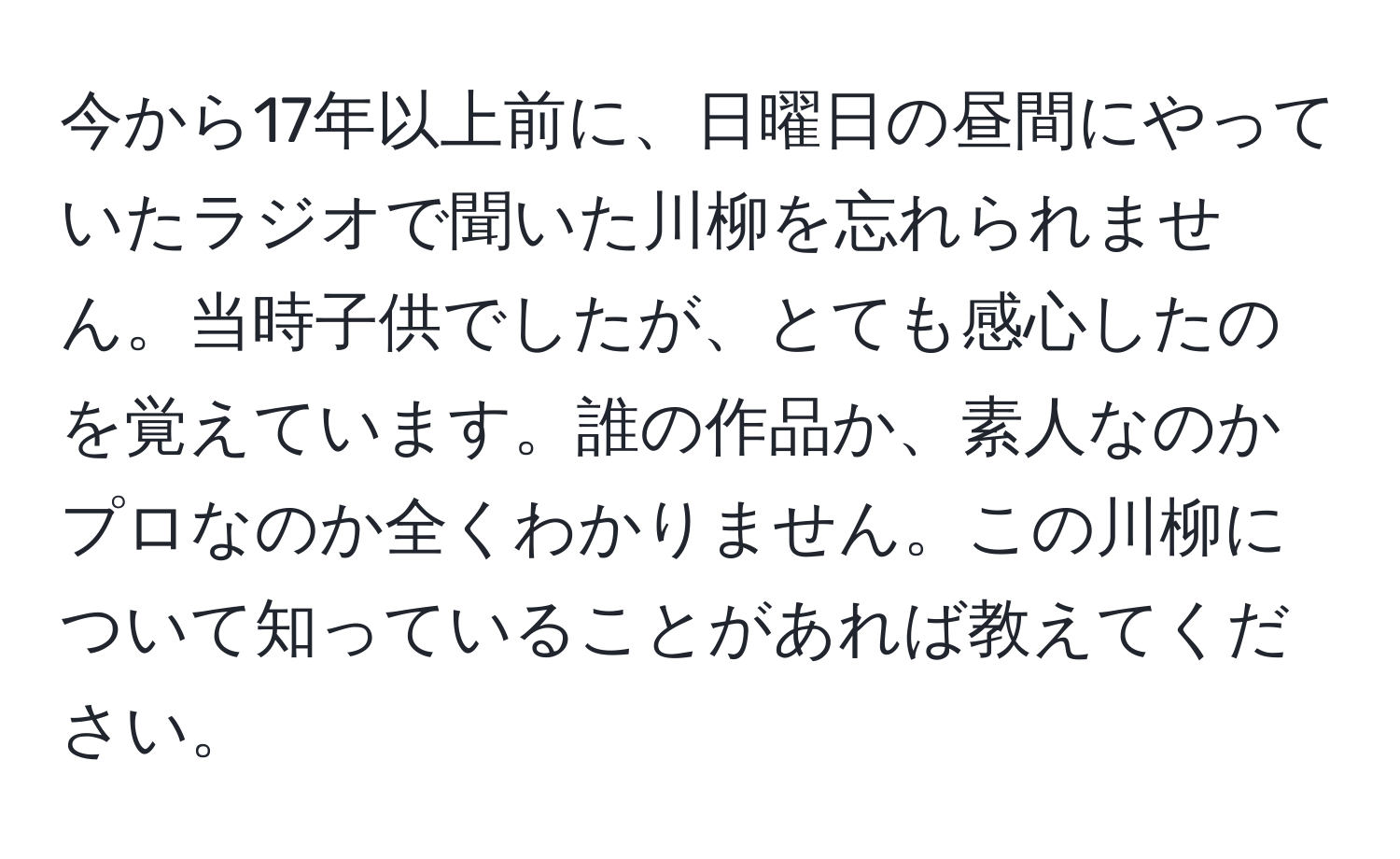 今から17年以上前に、日曜日の昼間にやっていたラジオで聞いた川柳を忘れられません。当時子供でしたが、とても感心したのを覚えています。誰の作品か、素人なのかプロなのか全くわかりません。この川柳について知っていることがあれば教えてください。