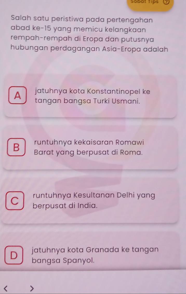 Sobat Tips a
Salah satu peristiwa pada pertengahan
abad ke- 15 yang memicu kelangkaan
rempah-rempah di Eropa dan putusnya
hubungan perdagangan Asia-Eropa adalah
A jatuhnya kota Konstantinopel ke
tangan bangsa Turki Usmani.
B runtuhnya kekaisaran Romawi
Barat yang berpusat di Roma.
runtuhnya Kesultanan Delhi yang
C berpusat di India.
D jatuhnya kota Granada ke tangan
bangsa Spanyol.