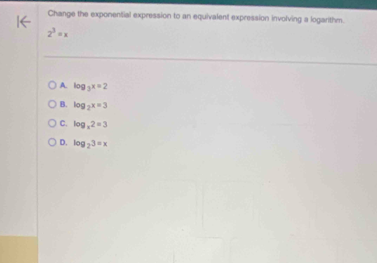 Change the exponential expression to an equivalent expression involving a logarithm.
2^3=x
A. log _3x=2
B. log _2x=3
C. log _x2=3
D. log _23=x