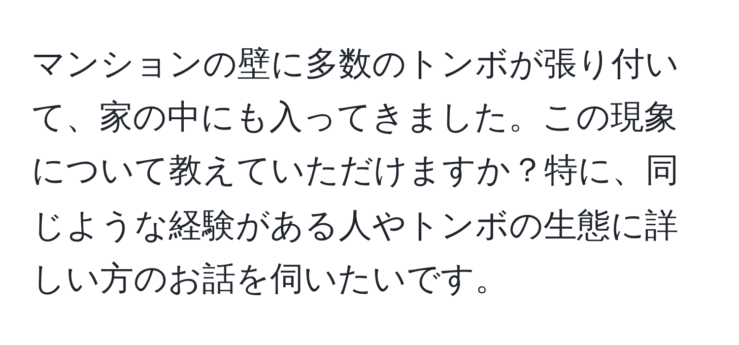 マンションの壁に多数のトンボが張り付いて、家の中にも入ってきました。この現象について教えていただけますか？特に、同じような経験がある人やトンボの生態に詳しい方のお話を伺いたいです。