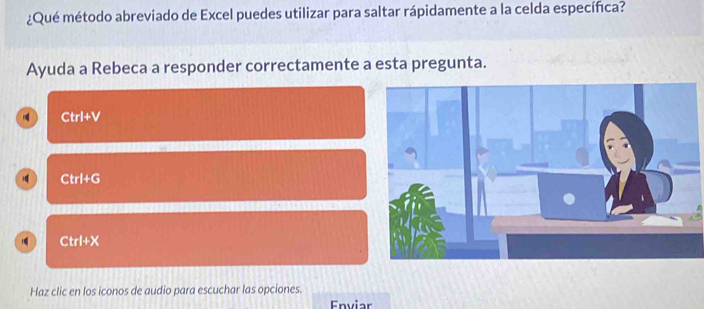 ¿Qué método abreviado de Excel puedes utilizar para saltar rápidamente a la celda específica?
Ayuda a Rebeca a responder correctamente a esta pregunta.
Ctrl+V
Ctrl+G
Ctrl+X
Haz clic en los iconos de audio para escuchar las opciones.
Enviar