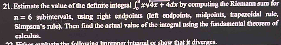 Estimate the value of the definite integral ∈t _0^(3xsqrt 4x+4)dx by computing the Riemann sum for
n=6 subintervals, using right endpoints (left endpoints, midpoints, trapezoidal rule, 
Simpson’s rule). Then find the actual value of the integral using the fundamental theorem of 
calculus. 
Fither evaluate the following improper integral or show that it diverges.