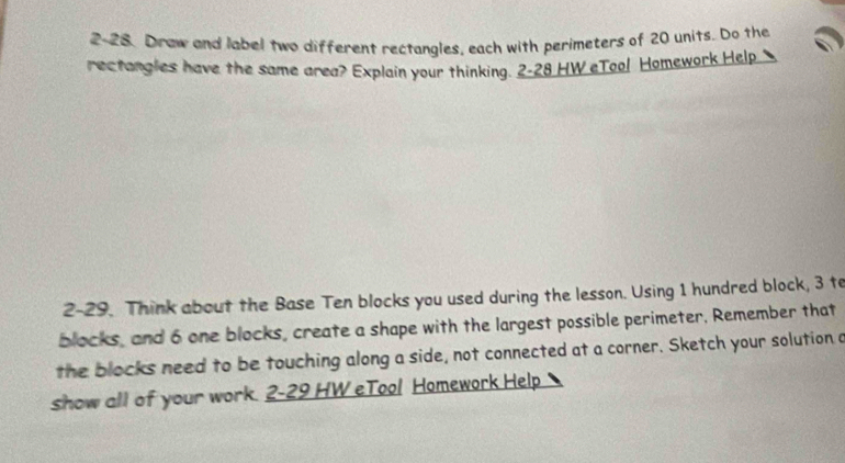 2-28. Draw and label two different rectangles, each with perimeters of 20 units. Do the 
rectangles have the same area? Explain your thinking. 2-28 HW eToo! Homework Help 
2-29. Think about the Base Ten blocks you used during the lesson. Using 1 hundred block, 3 to 
blocks, and 6 one blocks, create a shape with the largest possible perimeter. Remember that 
the blocks need to be touching along a side, not connected at a corner. Sketch your solution a 
show all of your work. 2-29 HW eTool Homework Help