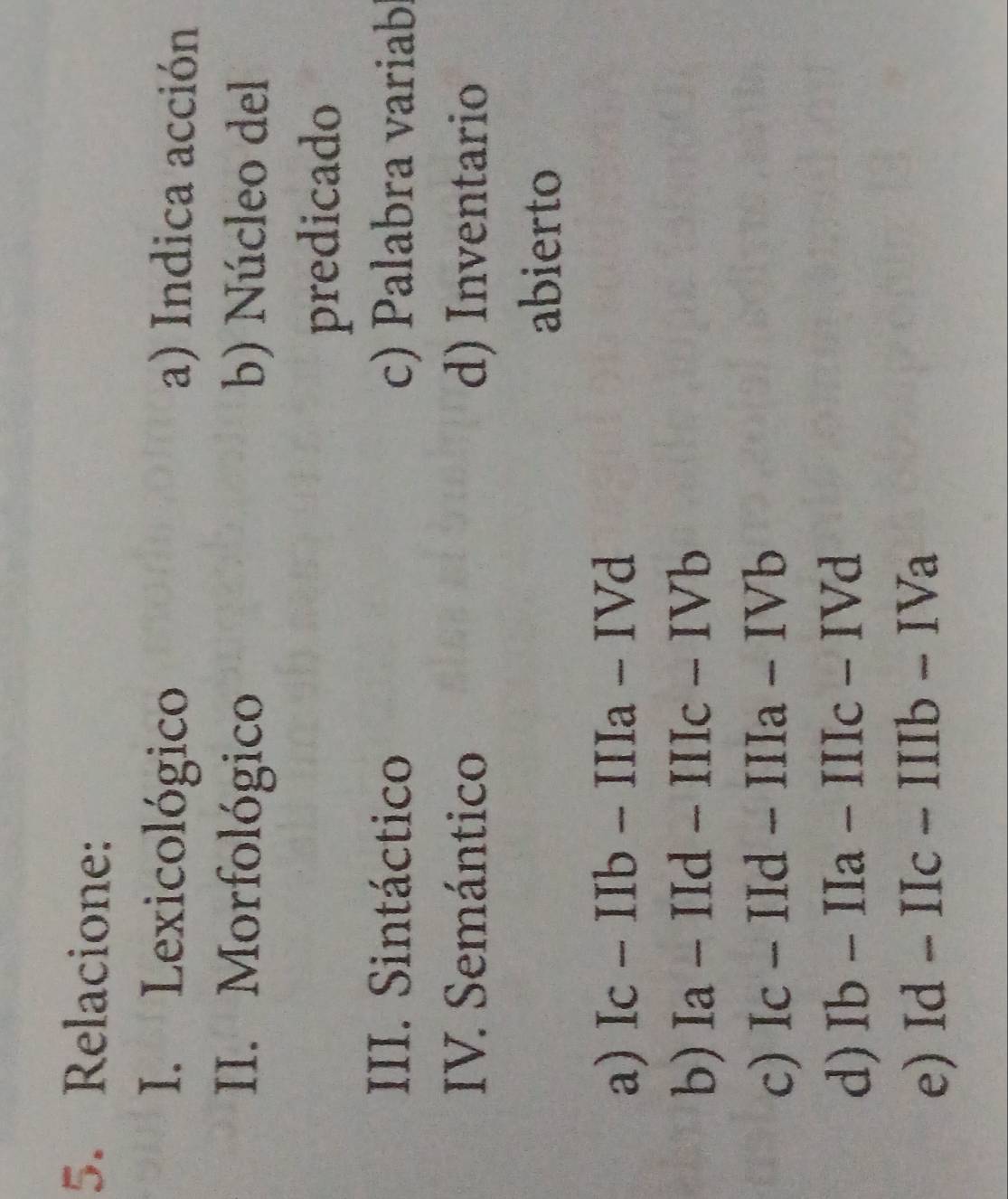 Relacione: 
I. Lexicológico a) Indica acción 
II. Morfológico b) Núcleo del 
predicado 
III. Sintáctico c) Palabra variab 
IV. Semántico d) Inventario 
abierto 
a) Ic-IIb-IIIa-IVd
b) Ia-IId-IIIc-IVb
c) Ic-IId-IIIa-IVb
d) Ib-IIa-IIIc-IVd
e) Id-IIc-IIIb-IVa