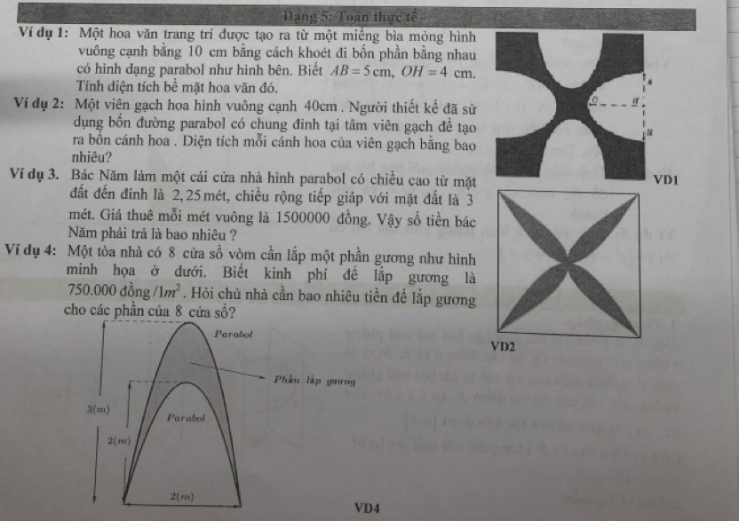 Dạng 5: Toán thực tế
Ví dụ 1: Một hoa văn trang trí được tạo ra từ một miếng bìa mỏng hình
vuông cạnh bằng 10 cm bằng cách khoét đi bốn phần bằng nhau
có hình dạng parabol như hình bên. Biết AB=5cm,OH=4cm.
Tính diện tích bề mặt hoa văn đó.
Ví dụ 2: Một viên gạch hoa hình vuông cạnh 40cm . Người thiết kế đã sử
dụng bổn đường parabol có chung đinh tại tâm viên gạch để tạo
ra bốn cánh hoa . Diện tích mỗi cánh hoa của viên gạch bằng bao
nhiêu?
Ví dụ 3. Bác Năm làm một cái cửa nhà hình parabol có chiều cao từ mặtD1
đất đến đinh là 2,25 mét, chiều rộng tiếp giáp với mặt đất là 3
mét. Giá thuê mỗi mét vuông là 1500000 đồng. Vậy số tiền bác
Năm phải trã là bao nhiêu ?
Ví dụ 4: Một tòa nhà có 8 cửa số vòm cần lắp một phần gương như hình
minh họa ở dưới, Biết kinh phí đề lắp gương là
750.000dong/1m^2. Hỏi chủ nhà cần bao nhiêu tiền đề lắp gương
cho các phần của 8 cứa sồ?
VD4