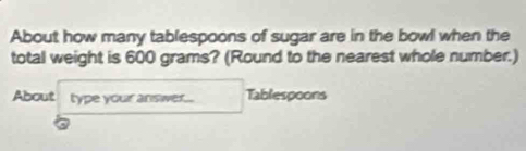 About how many tablespoons of sugar are in the bowl when the 
total weight is 600 grams? (Round to the nearest whole number.) 
About type your answer. Tablespoons