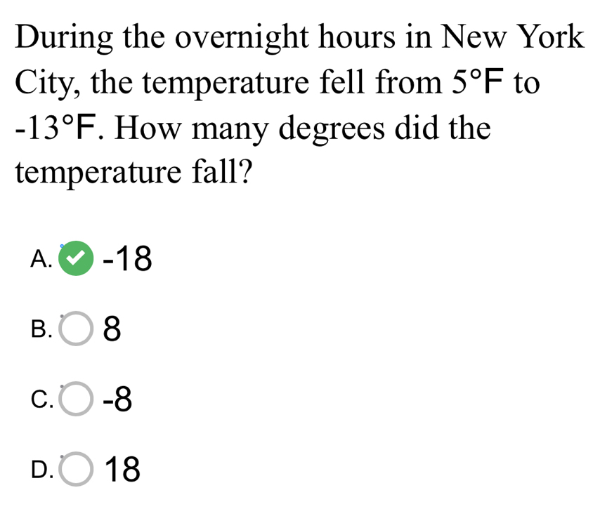 During the overnight hours in New York
City, the temperature fell from 5°F to
-13°F. How many degrees did the
temperature fall?
A. -18
B. 8
C. -8
D. 18