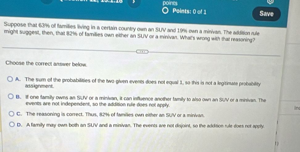 points
Points: 0 of 1 Save
Suppose that 63% of families living in a certain country own an SUV and 19% own a minivan. The addition rule
might suggest, then, that 82% of families own either an SUV or a minivan. What's wrong with that reasoning?
Choose the correct answer below.
A. The sum of the probabilities of the two given events does not equal 1, so this is not a legitimate probability
assignment.
B. If one family owns an SUV or a minivan, it can influence another family to also own an SUV or a minivan. The
events are not independent, so the addition rule does not apply. In
C. The reasoning is correct. Thus, 82% of families own either an SUV or a minivan.
D. A family may own both an SUV and a minivan. The events are not disjoint, so the addition rule does not apply.
1