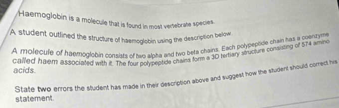 Haemoglobin is a molecule that is found in most vertebrate species 
A student outlined the structure of haemoglobin using the description below 
A molecule of haemoglobin consists of two alpha and two beta chains. Each polypeptide chain has a coenzyme 
called haer associated with it. The four polypeptide chains form a 3D tertiary structure consisting of 574 amino 
acids. 
State two errors the student has made in their description above and suggest how the student should correct his 
statement.