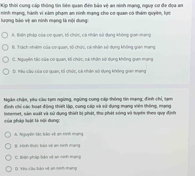 Kịp thời cung cấp thông tin liên quan đến bảo vệ an ninh mạng, nguy cơ đe dọa an
ninh mạng, hành vi xâm phạm an ninh mạng cho cơ quan có thấm quyền, lực
lượng bảo vệ an ninh mạng là nội dung:
A. Biện pháp của cơ quan, tố chức, cá nhân sử dụng không gian mang
B. Trách nhiệm của cơ quan, tổ chức, cá nhân sử dụng không gian mạng
C. Nguyên tắc của cơ quan, tố chức, cá nhân sử dụng không gian mạng
D. Yêu cầu của cơ quan, tố chức, cá nhân sử dụng không gian mạng
Ngăn chặn, yêu cầu tạm ngừng, ngừng cung cấp thông tin mạng; đình chỉ, tạm
đình chỉ các hoạt động thiết lập, cung cấp và sử dụng mạng viên thông, mạng
Internet, sản xuất và sử dụng thiết bị phát, thu phát sóng vô tuyển theo quy định
của pháp luật là nội dung:
A. Nguyên tắc bảo vệ an ninh mạng
B. Hình thức bảo vệ an ninh mạng
C. Biện pháp bảo vệ an ninh mạng
D. Yêu cầu bảo vệ an ninh mạng