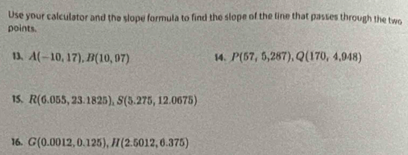 Use your calculator and the slope formula to find the slope of the line that passes through the two 
points. 
13、 A(-10,17), B(10,07) 14. P(57,6,287), Q(170,4,948)
15. R(6.055,23.1825), S(5.275,12.0675)
16. G(0.0012,0.125), H(2.5012,6.375)