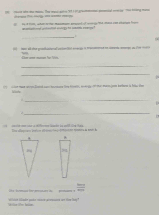 [b) Clovid liks the mass. The mass goans 5D. of gravitational ponenttal overgy. The falling mass 
changes this mergy into kinatic energy. 
() As it falls, what is the maumum amosrt of energy the mass can change from 
ganitational potratial mergy to linetic evengy? 
_ 
1 
(jl) Not all the gravitational patential energy is transfered to kinetic onergy as the mass 
fuils. 
Giee ame rdson for this. 
_ 
_ 
(1) Give two ways Dard can increase the kinetic energy of the mass just before it hits the 
blate. 
_ 
a 
_ 
[f) David can one a different bade to spflt the lags. 
The diagron below shows two different blades A and B 
tiompe 
The formala for presmate is pressure = 253
Whict blade puts more pressure on the log? 
Witte the letter.