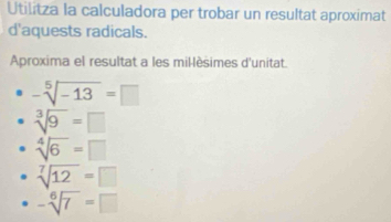 Utilitza la calculadora per trobar un resultat aproximat
d'aquests radicals.
Aproxima el resultat a les mil-lèsimes d'unitat.
-sqrt[5](-13)=□
sqrt[3](9)=□
sqrt[4](6)=□
sqrt[7](12)=□
-sqrt[6](7)=□