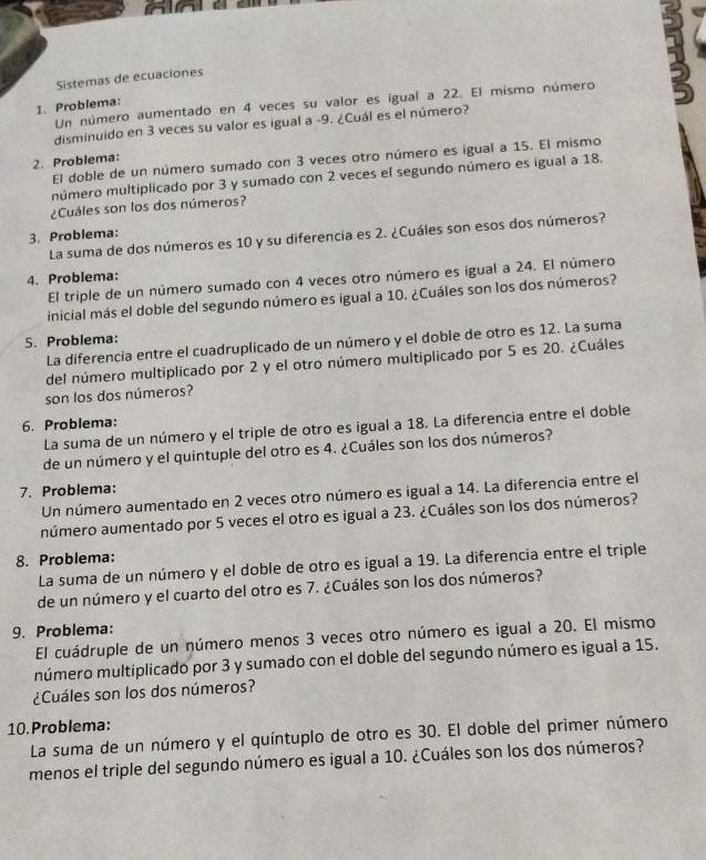 Sistemas de ecuaciones
Un número aumentado en 4 veces su valor es igual a 22. El mismo número
1. Problema:
disminuido en 3 veces su valor es igual a -9. ¿Cuál es el número?
El doble de un número sumado con 3 veces otro número es igual a 15. El mismo
2. Problema:
número multiplicado por 3 y sumado con 2 veces ef segundo número es igual a 18.
¿Cuáles son los dos números?
3. Problema:
La suma de dos números es 10 y su diferencia es 2. ¿Cuáles son esos dos números?
4. Problema:
El triple de un número sumado con 4 veces otro número es igual a 24. El número
inicial más el doble del segundo número es igual a 10. ¿Cuáles son los dos números?
S. Problema:
La diferencia entre el cuadruplicado de un número y el doble de otro es 12. La suma
del número multiplicado por 2 y el otro número multiplicado por 5 es 20. ¿Cuáles
son los dos números?
6. Problema:
La suma de un número y el triple de otro es igual a 18. La diferencia entre el doble
de un número y el quintuple del otro es 4. ¿Cuáles son los dos números?
7. Problema:
Un número aumentado en 2 veces otro número es igual a 14. La diferencia entre el
número aumentado por 5 veces el otro es igual a 23. ¿Cuáles son los dos números?
8. Problema:
La suma de un número y el doble de otro es igual a 19. La diferencia entre el triple
de un número y el cuarto del otro es 7. ¿Cuáles son los dos números?
9. Problema:
El cuádruple de un número menos 3 veces otro número es igual a 20. El mismo
múmero multiplicado por 3 y sumado con el doble del segundo número es igual a 15.
¿Cuáles son los dos números?
10. Problema:
La suma de un número y el quíntuplo de otro es 30. El doble del primer número
menos el triple del segundo número es igual a 10. ¿Cuáles son los dos números?