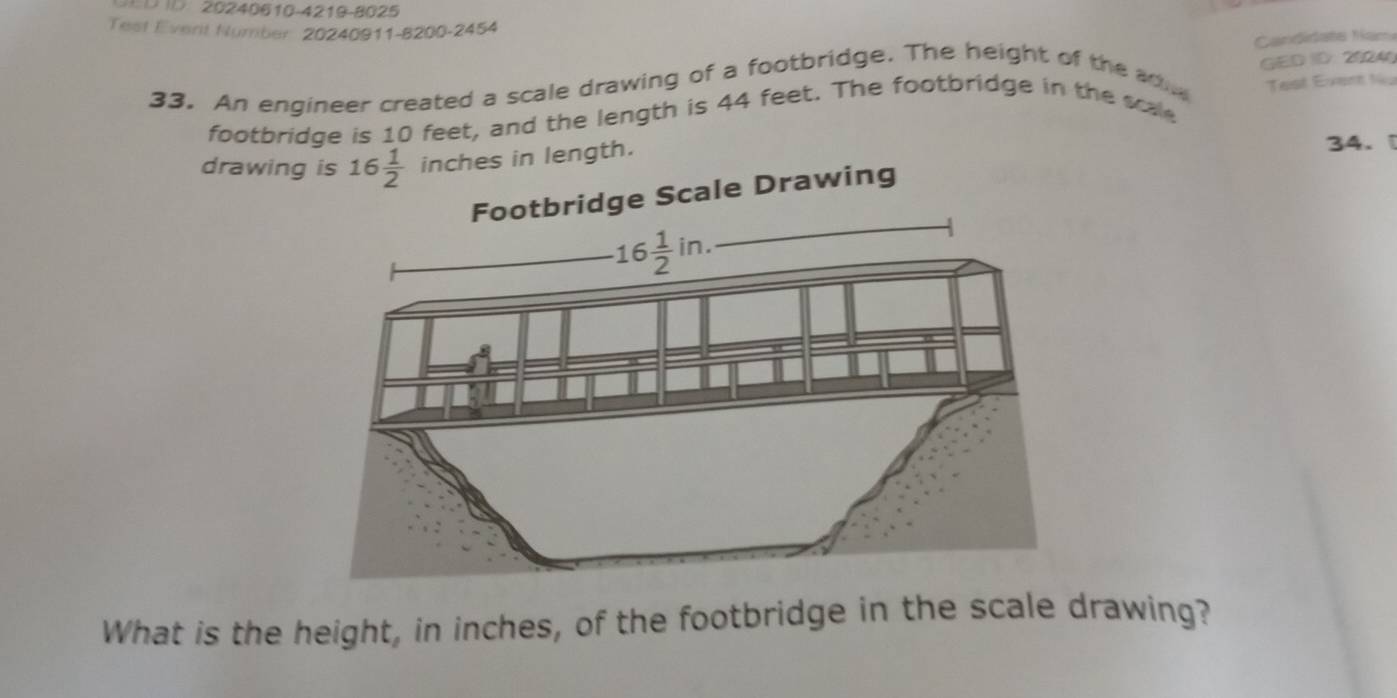 20240610-4219-8025
Test Everit Number 20240911-8200-2454
GED ID: 20240
33. An engineer created a scale drawing of a footbridge. The height of the adi  Candidate Nam
footbridge is 10 feet, and the length is 44 feet. The footbridge in the scale Test Event tu
drawing is 16 1/2  inches in length. 34. 
What is the height, in inches, of the footbridge in the scale drawing?