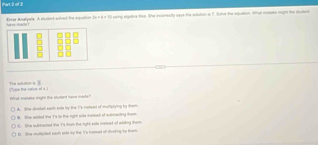 Error Analysis A student solved the equation 2x+4=10 using algebra tiles. She incorrectly says the solution is 7. Solve the equation. What mistake might the student
have made?
The solution is 3
(Type the value of x.)
What mistake might the student have made?
A. She divided each side by the 1's instead of multiplying by them.
B. She added the 1 's to the right side instead of subtracting them.
C. She subtracted the 1 's from the right side instead of adding them.
D. She multiplied each side by the 1's instead of dividing by them