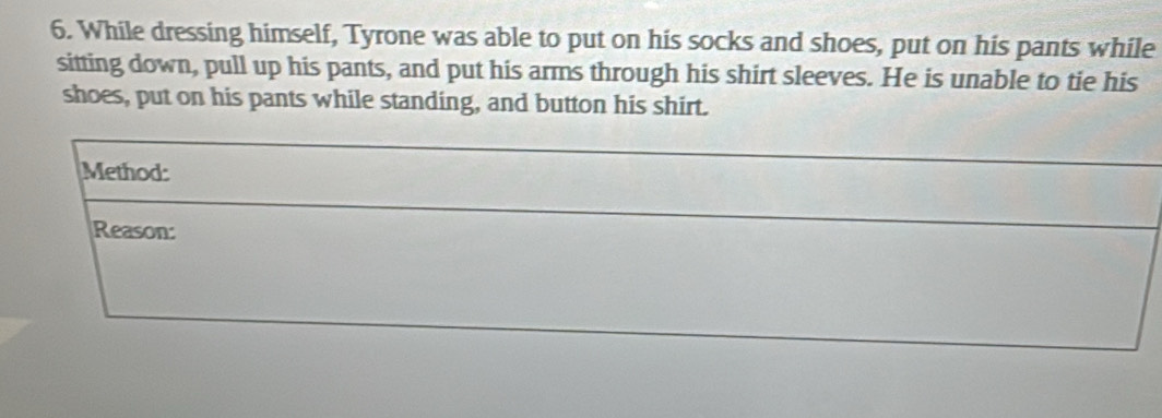 While dressing himself, Tyrone was able to put on his socks and shoes, put on his pants while 
sitting down, pull up his pants, and put his arms through his shirt sleeves. He is unable to tie his 
shoes, put on his pants while standing, and button his shirt. 
Method: 
Reason: