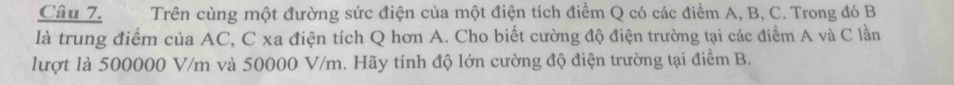 Trên cùng một đường sức điện của một điện tích điểm Q có các điểm A, B, C. Trong đó B
là trung điểm của AC, C xa điện tích Q hơn A. Cho biết cường độ điện trường tại các điểm A và C lần 
lượt là 500000 V/m và 50000 V/m. Hãy tính độ lớn cường độ điện trường tại điểm B.