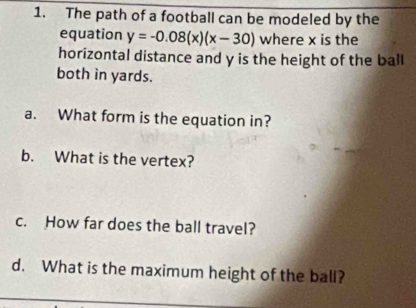 The path of a football can be modeled by the 
equation y=-0.08(x)(x-30) where x is the 
horizontal distance and y is the height of the ball 
both in yards. 
a. What form is the equation in? 
b. What is the vertex? 
c. How far does the ball travel? 
d. What is the maximum height of the ball?