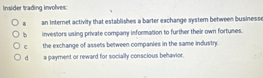 Insider trading involves:
a an Internet activity that establishes a barter exchange system between businesse
b investors using private company information to further their own fortunes.
C the exchange of assets between companies in the same industry.
dà a payment or reward for socially conscious behavior.