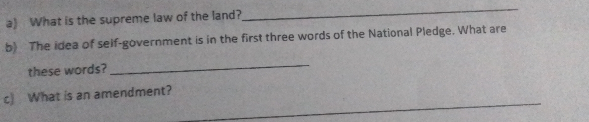 What is the supreme law of the land? 
_ 
b) The idea of self-government is in the first three words of the National Pledge. What are 
these words? 
_ 
_ 
c) What is an amendment?