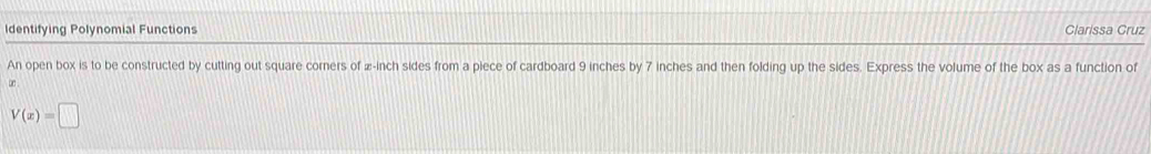 Identifying Polynomial Functions Clarissa Cruz 
An open box is to be constructed by cutting out square corners of æ-inch sides from a piece of cardboard 9 inches by 7 inches and then folding up the sides. Express the volume of the box as a function of 
bd .
V(x)=□