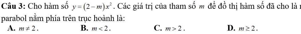 Cho hàm số y=(2-m)x^2. Các giá trị của tham số m để đồ thị hàm số đã cho là1
parabol nằm phía trên trục hoành là:
A. m!= 2. B. m<2</tex>. C. m>2. D. m≥ 2.