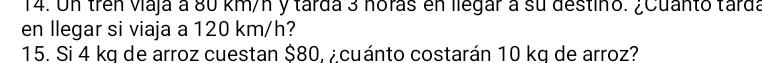 Un trên viaja a 80 km/n y tarda 3 noras en llegar a su destino. ¿Cuanto tarda 
en llegar si viaja a 120 km/h? 
15. Si 4 kg de arroz cuestan $80, ¿cuánto costarán 10 kg de arroz?