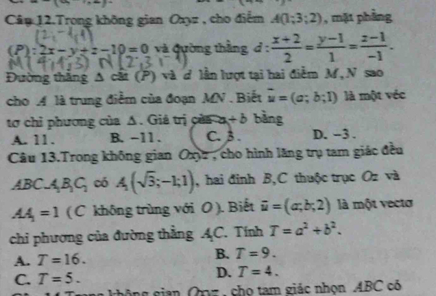 xto xto
Câu 12.Trong không gian Oxyz , cho điểm A(1;3;2) , mặt phầng
(P):2x-y+z-10=0 và Qường thằng d :  (x+2)/2 = (y-1)/1 = (z-1)/-1 . 
Đường thắng Δ cất (P) và đ lần lượt tại hai điễm M, N sao
cho A là trung điểm của đoạn MN. Biết vector u=(a;b;1) là một véc
tơ chỉ phương của Δ. Giả trị của a +b bàng
A. 11. B. -11. C. 3. D. -3.
Câu 13.Trong không gian Oxyz , cho hình lăng trụ tam giác đều
ABC.A_1B_1C_1 có A(sqrt(3);-1;1) , hai đinh B,C thuộc trục Oz và
AA_1=1 (C không trùng với O ). Biết vector u=(a;b;2) là một vecto
chi phương của đường thẳng AC. Tính T=a^2+b^2.
A. T=16.
B. T=9.
D.
C. T=5. T=4. 
hô g gian Qnz , cho tam giác nhọn ABC có